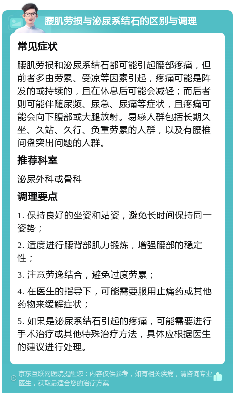 腰肌劳损与泌尿系结石的区别与调理 常见症状 腰肌劳损和泌尿系结石都可能引起腰部疼痛，但前者多由劳累、受凉等因素引起，疼痛可能是阵发的或持续的，且在休息后可能会减轻；而后者则可能伴随尿频、尿急、尿痛等症状，且疼痛可能会向下腹部或大腿放射。易感人群包括长期久坐、久站、久行、负重劳累的人群，以及有腰椎间盘突出问题的人群。 推荐科室 泌尿外科或骨科 调理要点 1. 保持良好的坐姿和站姿，避免长时间保持同一姿势； 2. 适度进行腰背部肌力锻炼，增强腰部的稳定性； 3. 注意劳逸结合，避免过度劳累； 4. 在医生的指导下，可能需要服用止痛药或其他药物来缓解症状； 5. 如果是泌尿系结石引起的疼痛，可能需要进行手术治疗或其他特殊治疗方法，具体应根据医生的建议进行处理。