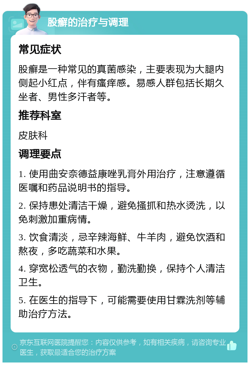 股癣的治疗与调理 常见症状 股癣是一种常见的真菌感染，主要表现为大腿内侧起小红点，伴有瘙痒感。易感人群包括长期久坐者、男性多汗者等。 推荐科室 皮肤科 调理要点 1. 使用曲安奈德益康唑乳膏外用治疗，注意遵循医嘱和药品说明书的指导。 2. 保持患处清洁干燥，避免搔抓和热水烫洗，以免刺激加重病情。 3. 饮食清淡，忌辛辣海鲜、牛羊肉，避免饮酒和熬夜，多吃蔬菜和水果。 4. 穿宽松透气的衣物，勤洗勤换，保持个人清洁卫生。 5. 在医生的指导下，可能需要使用甘霖洗剂等辅助治疗方法。