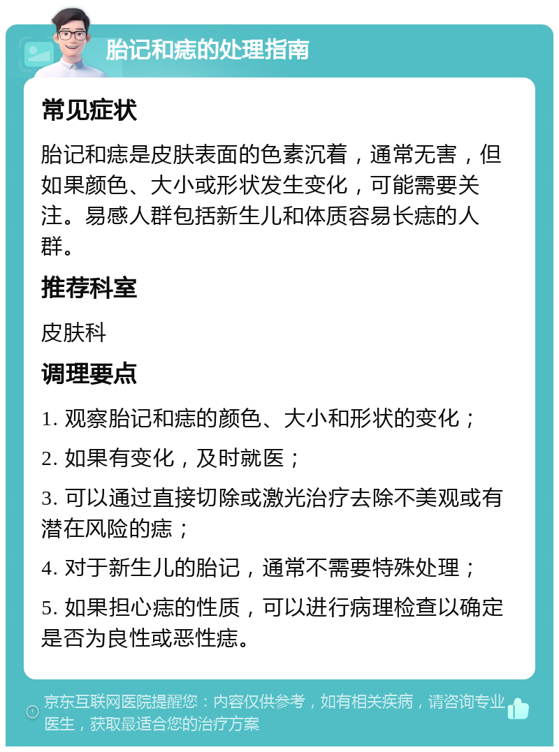 胎记和痣的处理指南 常见症状 胎记和痣是皮肤表面的色素沉着，通常无害，但如果颜色、大小或形状发生变化，可能需要关注。易感人群包括新生儿和体质容易长痣的人群。 推荐科室 皮肤科 调理要点 1. 观察胎记和痣的颜色、大小和形状的变化； 2. 如果有变化，及时就医； 3. 可以通过直接切除或激光治疗去除不美观或有潜在风险的痣； 4. 对于新生儿的胎记，通常不需要特殊处理； 5. 如果担心痣的性质，可以进行病理检查以确定是否为良性或恶性痣。