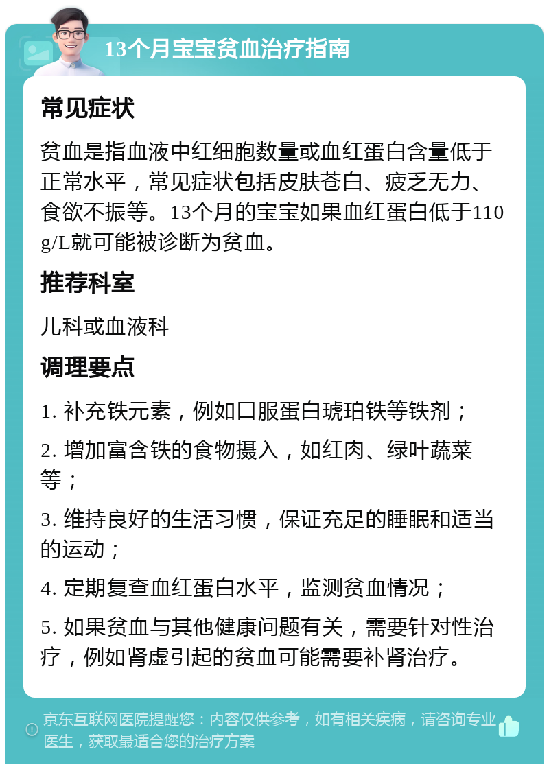 13个月宝宝贫血治疗指南 常见症状 贫血是指血液中红细胞数量或血红蛋白含量低于正常水平，常见症状包括皮肤苍白、疲乏无力、食欲不振等。13个月的宝宝如果血红蛋白低于110g/L就可能被诊断为贫血。 推荐科室 儿科或血液科 调理要点 1. 补充铁元素，例如口服蛋白琥珀铁等铁剂； 2. 增加富含铁的食物摄入，如红肉、绿叶蔬菜等； 3. 维持良好的生活习惯，保证充足的睡眠和适当的运动； 4. 定期复查血红蛋白水平，监测贫血情况； 5. 如果贫血与其他健康问题有关，需要针对性治疗，例如肾虚引起的贫血可能需要补肾治疗。