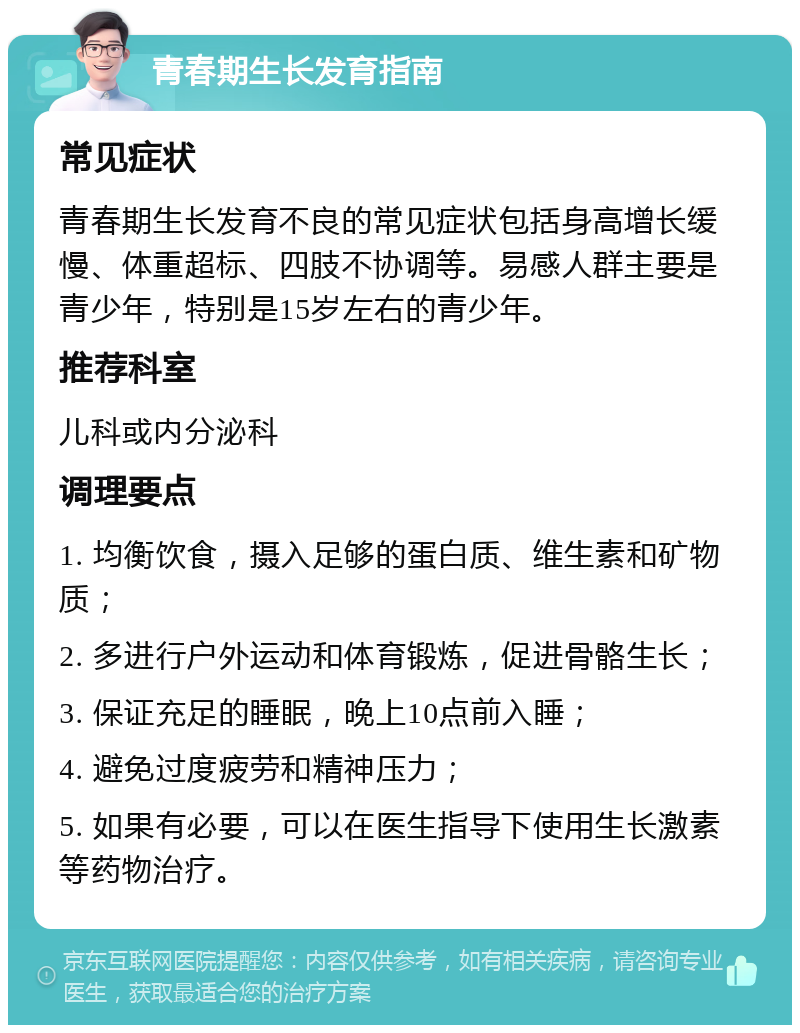 青春期生长发育指南 常见症状 青春期生长发育不良的常见症状包括身高增长缓慢、体重超标、四肢不协调等。易感人群主要是青少年，特别是15岁左右的青少年。 推荐科室 儿科或内分泌科 调理要点 1. 均衡饮食，摄入足够的蛋白质、维生素和矿物质； 2. 多进行户外运动和体育锻炼，促进骨骼生长； 3. 保证充足的睡眠，晚上10点前入睡； 4. 避免过度疲劳和精神压力； 5. 如果有必要，可以在医生指导下使用生长激素等药物治疗。