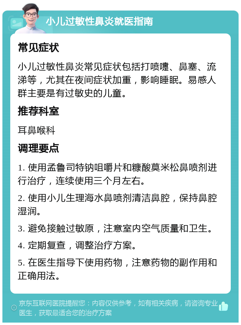 小儿过敏性鼻炎就医指南 常见症状 小儿过敏性鼻炎常见症状包括打喷嚏、鼻塞、流涕等，尤其在夜间症状加重，影响睡眠。易感人群主要是有过敏史的儿童。 推荐科室 耳鼻喉科 调理要点 1. 使用孟鲁司特钠咀嚼片和糠酸莫米松鼻喷剂进行治疗，连续使用三个月左右。 2. 使用小儿生理海水鼻喷剂清洁鼻腔，保持鼻腔湿润。 3. 避免接触过敏原，注意室内空气质量和卫生。 4. 定期复查，调整治疗方案。 5. 在医生指导下使用药物，注意药物的副作用和正确用法。