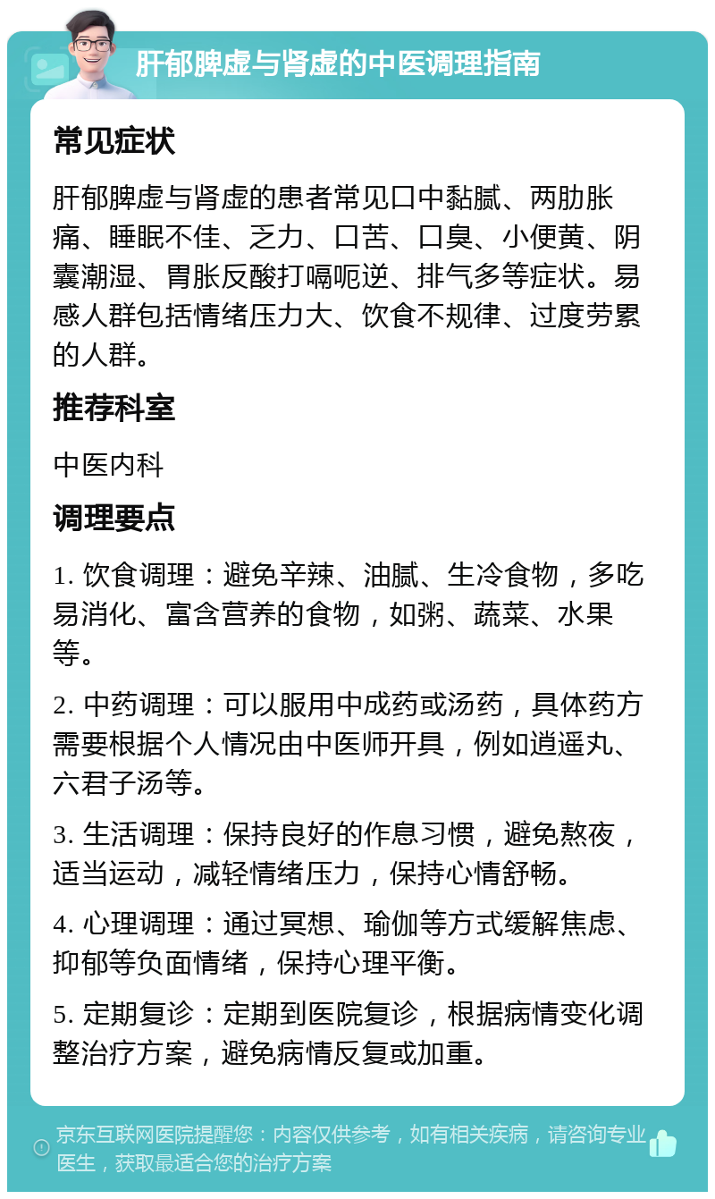 肝郁脾虚与肾虚的中医调理指南 常见症状 肝郁脾虚与肾虚的患者常见口中黏腻、两肋胀痛、睡眠不佳、乏力、口苦、口臭、小便黄、阴囊潮湿、胃胀反酸打嗝呃逆、排气多等症状。易感人群包括情绪压力大、饮食不规律、过度劳累的人群。 推荐科室 中医内科 调理要点 1. 饮食调理：避免辛辣、油腻、生冷食物，多吃易消化、富含营养的食物，如粥、蔬菜、水果等。 2. 中药调理：可以服用中成药或汤药，具体药方需要根据个人情况由中医师开具，例如逍遥丸、六君子汤等。 3. 生活调理：保持良好的作息习惯，避免熬夜，适当运动，减轻情绪压力，保持心情舒畅。 4. 心理调理：通过冥想、瑜伽等方式缓解焦虑、抑郁等负面情绪，保持心理平衡。 5. 定期复诊：定期到医院复诊，根据病情变化调整治疗方案，避免病情反复或加重。