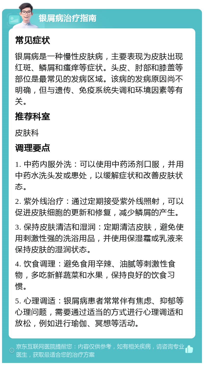 银屑病治疗指南 常见症状 银屑病是一种慢性皮肤病，主要表现为皮肤出现红斑、鳞屑和瘙痒等症状。头皮、肘部和膝盖等部位是最常见的发病区域。该病的发病原因尚不明确，但与遗传、免疫系统失调和环境因素等有关。 推荐科室 皮肤科 调理要点 1. 中药内服外洗：可以使用中药汤剂口服，并用中药水洗头发或患处，以缓解症状和改善皮肤状态。 2. 紫外线治疗：通过定期接受紫外线照射，可以促进皮肤细胞的更新和修复，减少鳞屑的产生。 3. 保持皮肤清洁和湿润：定期清洁皮肤，避免使用刺激性强的洗浴用品，并使用保湿霜或乳液来保持皮肤的湿润状态。 4. 饮食调理：避免食用辛辣、油腻等刺激性食物，多吃新鲜蔬菜和水果，保持良好的饮食习惯。 5. 心理调适：银屑病患者常常伴有焦虑、抑郁等心理问题，需要通过适当的方式进行心理调适和放松，例如进行瑜伽、冥想等活动。