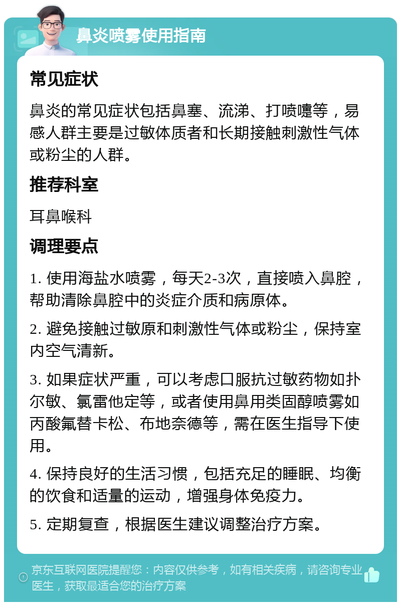 鼻炎喷雾使用指南 常见症状 鼻炎的常见症状包括鼻塞、流涕、打喷嚏等，易感人群主要是过敏体质者和长期接触刺激性气体或粉尘的人群。 推荐科室 耳鼻喉科 调理要点 1. 使用海盐水喷雾，每天2-3次，直接喷入鼻腔，帮助清除鼻腔中的炎症介质和病原体。 2. 避免接触过敏原和刺激性气体或粉尘，保持室内空气清新。 3. 如果症状严重，可以考虑口服抗过敏药物如扑尔敏、氯雷他定等，或者使用鼻用类固醇喷雾如丙酸氟替卡松、布地奈德等，需在医生指导下使用。 4. 保持良好的生活习惯，包括充足的睡眠、均衡的饮食和适量的运动，增强身体免疫力。 5. 定期复查，根据医生建议调整治疗方案。