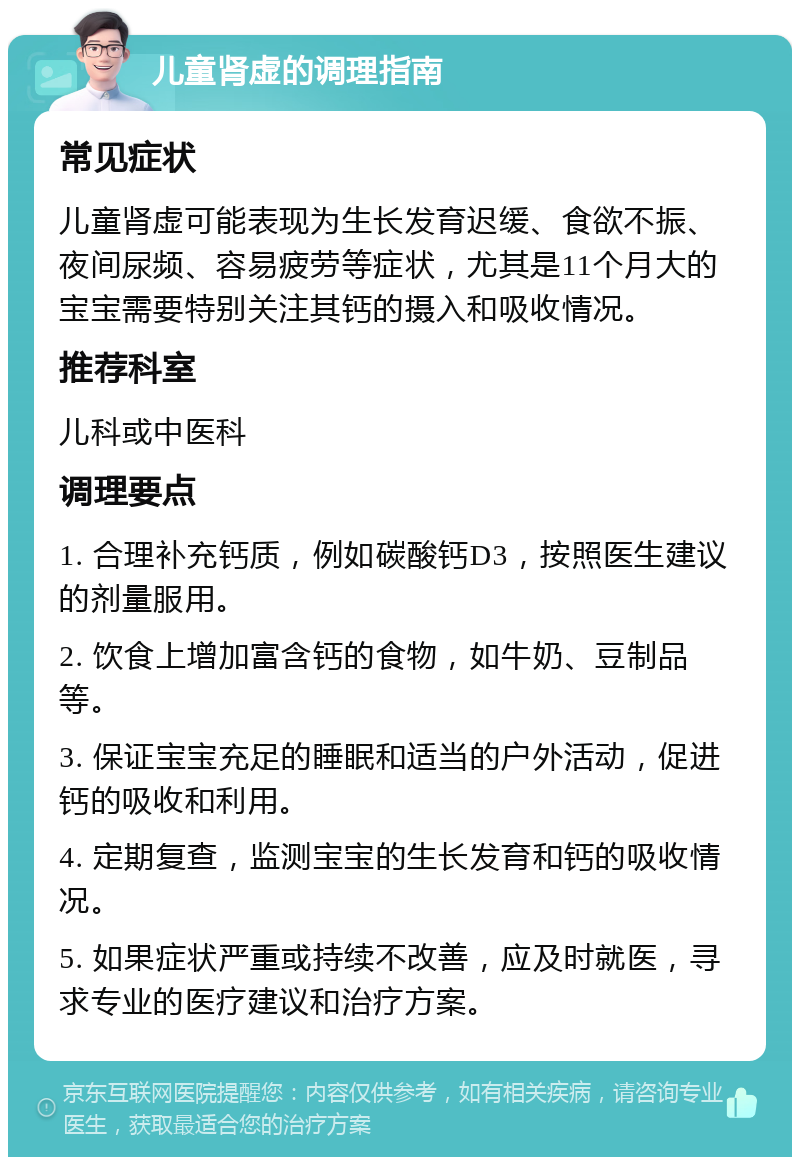 儿童肾虚的调理指南 常见症状 儿童肾虚可能表现为生长发育迟缓、食欲不振、夜间尿频、容易疲劳等症状，尤其是11个月大的宝宝需要特别关注其钙的摄入和吸收情况。 推荐科室 儿科或中医科 调理要点 1. 合理补充钙质，例如碳酸钙D3，按照医生建议的剂量服用。 2. 饮食上增加富含钙的食物，如牛奶、豆制品等。 3. 保证宝宝充足的睡眠和适当的户外活动，促进钙的吸收和利用。 4. 定期复查，监测宝宝的生长发育和钙的吸收情况。 5. 如果症状严重或持续不改善，应及时就医，寻求专业的医疗建议和治疗方案。