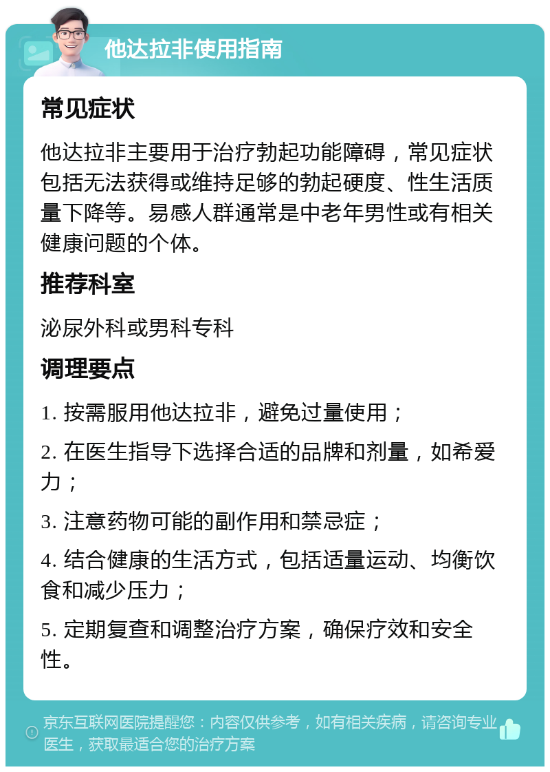 他达拉非使用指南 常见症状 他达拉非主要用于治疗勃起功能障碍，常见症状包括无法获得或维持足够的勃起硬度、性生活质量下降等。易感人群通常是中老年男性或有相关健康问题的个体。 推荐科室 泌尿外科或男科专科 调理要点 1. 按需服用他达拉非，避免过量使用； 2. 在医生指导下选择合适的品牌和剂量，如希爱力； 3. 注意药物可能的副作用和禁忌症； 4. 结合健康的生活方式，包括适量运动、均衡饮食和减少压力； 5. 定期复查和调整治疗方案，确保疗效和安全性。