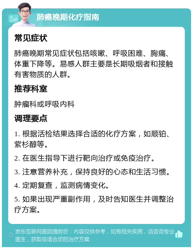 肺癌晚期化疗指南 常见症状 肺癌晚期常见症状包括咳嗽、呼吸困难、胸痛、体重下降等。易感人群主要是长期吸烟者和接触有害物质的人群。 推荐科室 肿瘤科或呼吸内科 调理要点 1. 根据活检结果选择合适的化疗方案，如顺铂、紫杉醇等。 2. 在医生指导下进行靶向治疗或免疫治疗。 3. 注意营养补充，保持良好的心态和生活习惯。 4. 定期复查，监测病情变化。 5. 如果出现严重副作用，及时告知医生并调整治疗方案。