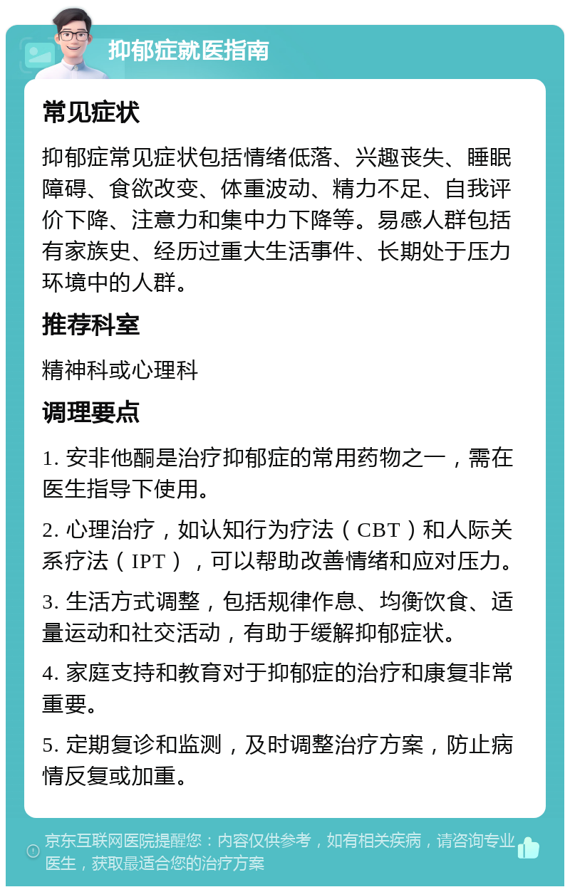 抑郁症就医指南 常见症状 抑郁症常见症状包括情绪低落、兴趣丧失、睡眠障碍、食欲改变、体重波动、精力不足、自我评价下降、注意力和集中力下降等。易感人群包括有家族史、经历过重大生活事件、长期处于压力环境中的人群。 推荐科室 精神科或心理科 调理要点 1. 安非他酮是治疗抑郁症的常用药物之一，需在医生指导下使用。 2. 心理治疗，如认知行为疗法（CBT）和人际关系疗法（IPT），可以帮助改善情绪和应对压力。 3. 生活方式调整，包括规律作息、均衡饮食、适量运动和社交活动，有助于缓解抑郁症状。 4. 家庭支持和教育对于抑郁症的治疗和康复非常重要。 5. 定期复诊和监测，及时调整治疗方案，防止病情反复或加重。