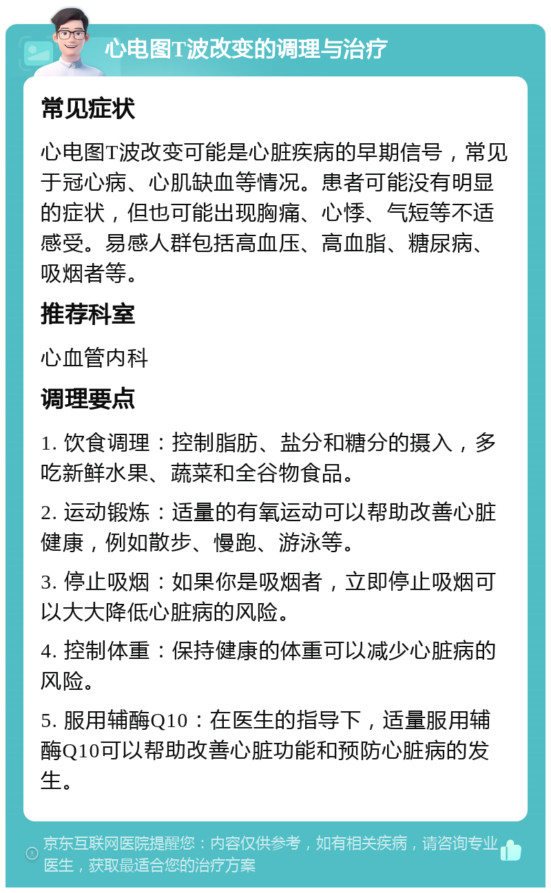 心电图T波改变的调理与治疗 常见症状 心电图T波改变可能是心脏疾病的早期信号，常见于冠心病、心肌缺血等情况。患者可能没有明显的症状，但也可能出现胸痛、心悸、气短等不适感受。易感人群包括高血压、高血脂、糖尿病、吸烟者等。 推荐科室 心血管内科 调理要点 1. 饮食调理：控制脂肪、盐分和糖分的摄入，多吃新鲜水果、蔬菜和全谷物食品。 2. 运动锻炼：适量的有氧运动可以帮助改善心脏健康，例如散步、慢跑、游泳等。 3. 停止吸烟：如果你是吸烟者，立即停止吸烟可以大大降低心脏病的风险。 4. 控制体重：保持健康的体重可以减少心脏病的风险。 5. 服用辅酶Q10：在医生的指导下，适量服用辅酶Q10可以帮助改善心脏功能和预防心脏病的发生。