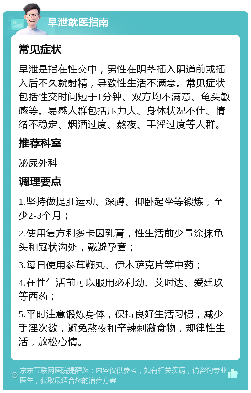 早泄就医指南 常见症状 早泄是指在性交中，男性在阴茎插入阴道前或插入后不久就射精，导致性生活不满意。常见症状包括性交时间短于1分钟、双方均不满意、龟头敏感等。易感人群包括压力大、身体状况不佳、情绪不稳定、烟酒过度、熬夜、手淫过度等人群。 推荐科室 泌尿外科 调理要点 1.坚持做提肛运动、深蹲、仰卧起坐等锻炼，至少2-3个月； 2.使用复方利多卡因乳膏，性生活前少量涂抹龟头和冠状沟处，戴避孕套； 3.每日使用参茸鞭丸、伊木萨克片等中药； 4.在性生活前可以服用必利劲、艾时达、爱廷玖等西药； 5.平时注意锻炼身体，保持良好生活习惯，减少手淫次数，避免熬夜和辛辣刺激食物，规律性生活，放松心情。