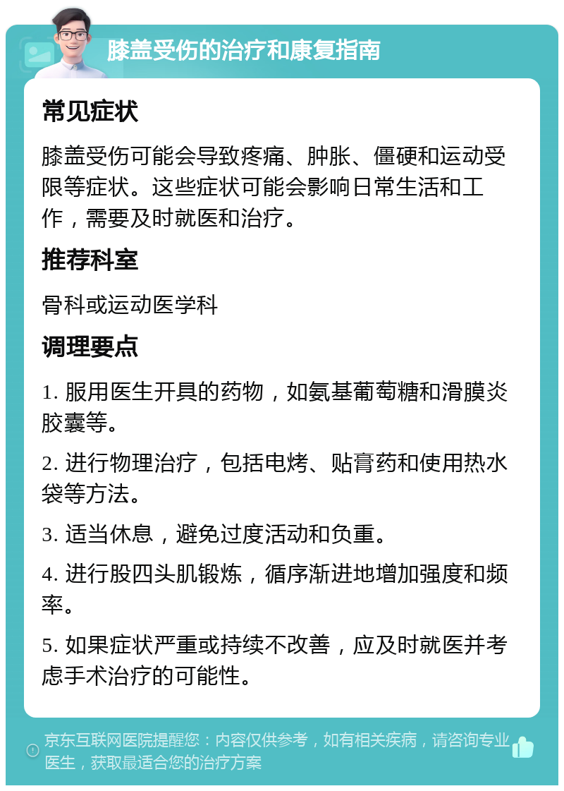 膝盖受伤的治疗和康复指南 常见症状 膝盖受伤可能会导致疼痛、肿胀、僵硬和运动受限等症状。这些症状可能会影响日常生活和工作，需要及时就医和治疗。 推荐科室 骨科或运动医学科 调理要点 1. 服用医生开具的药物，如氨基葡萄糖和滑膜炎胶囊等。 2. 进行物理治疗，包括电烤、贴膏药和使用热水袋等方法。 3. 适当休息，避免过度活动和负重。 4. 进行股四头肌锻炼，循序渐进地增加强度和频率。 5. 如果症状严重或持续不改善，应及时就医并考虑手术治疗的可能性。