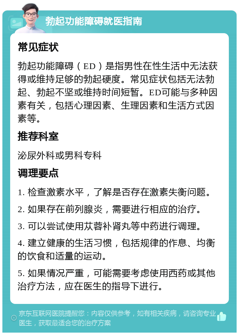 勃起功能障碍就医指南 常见症状 勃起功能障碍（ED）是指男性在性生活中无法获得或维持足够的勃起硬度。常见症状包括无法勃起、勃起不坚或维持时间短暂。ED可能与多种因素有关，包括心理因素、生理因素和生活方式因素等。 推荐科室 泌尿外科或男科专科 调理要点 1. 检查激素水平，了解是否存在激素失衡问题。 2. 如果存在前列腺炎，需要进行相应的治疗。 3. 可以尝试使用苁蓉补肾丸等中药进行调理。 4. 建立健康的生活习惯，包括规律的作息、均衡的饮食和适量的运动。 5. 如果情况严重，可能需要考虑使用西药或其他治疗方法，应在医生的指导下进行。