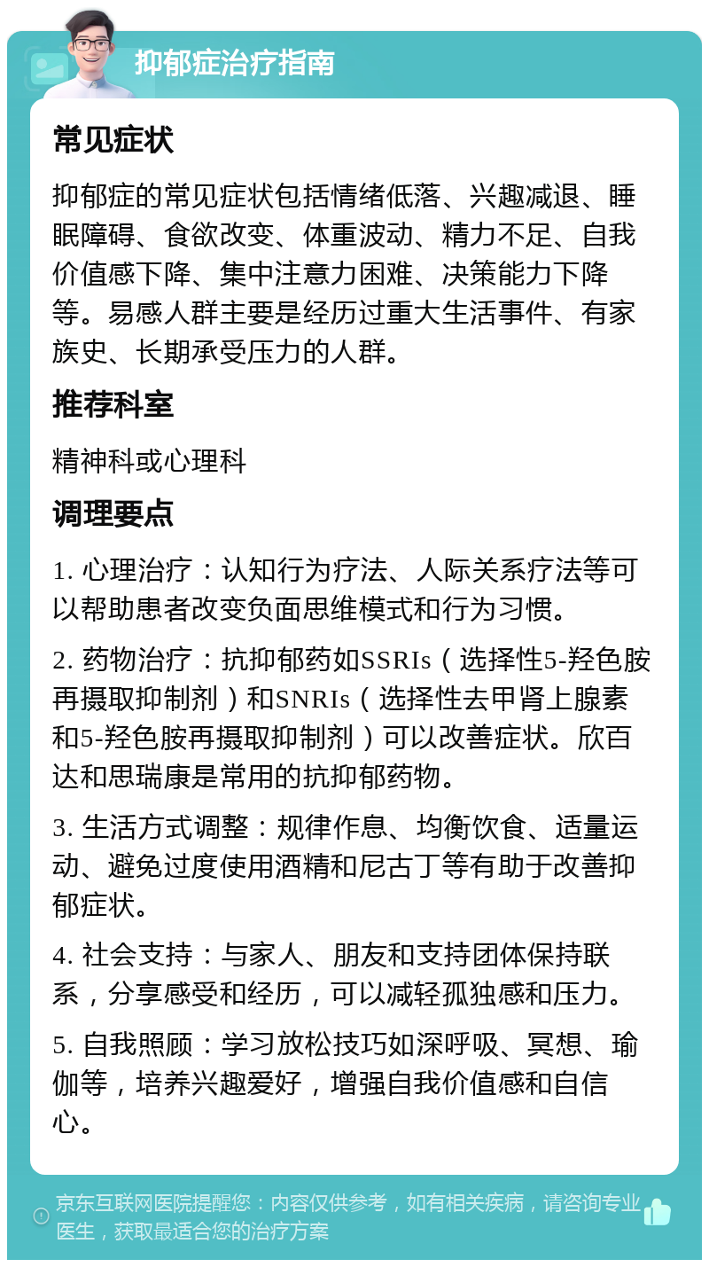 抑郁症治疗指南 常见症状 抑郁症的常见症状包括情绪低落、兴趣减退、睡眠障碍、食欲改变、体重波动、精力不足、自我价值感下降、集中注意力困难、决策能力下降等。易感人群主要是经历过重大生活事件、有家族史、长期承受压力的人群。 推荐科室 精神科或心理科 调理要点 1. 心理治疗：认知行为疗法、人际关系疗法等可以帮助患者改变负面思维模式和行为习惯。 2. 药物治疗：抗抑郁药如SSRIs（选择性5-羟色胺再摄取抑制剂）和SNRIs（选择性去甲肾上腺素和5-羟色胺再摄取抑制剂）可以改善症状。欣百达和思瑞康是常用的抗抑郁药物。 3. 生活方式调整：规律作息、均衡饮食、适量运动、避免过度使用酒精和尼古丁等有助于改善抑郁症状。 4. 社会支持：与家人、朋友和支持团体保持联系，分享感受和经历，可以减轻孤独感和压力。 5. 自我照顾：学习放松技巧如深呼吸、冥想、瑜伽等，培养兴趣爱好，增强自我价值感和自信心。