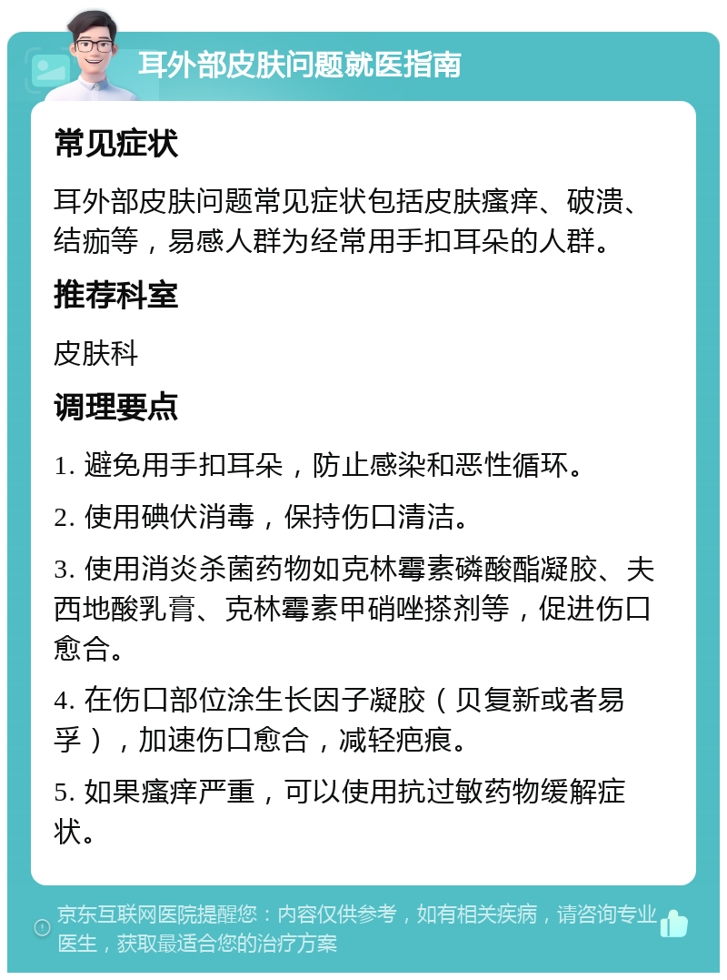 耳外部皮肤问题就医指南 常见症状 耳外部皮肤问题常见症状包括皮肤瘙痒、破溃、结痂等，易感人群为经常用手扣耳朵的人群。 推荐科室 皮肤科 调理要点 1. 避免用手扣耳朵，防止感染和恶性循环。 2. 使用碘伏消毒，保持伤口清洁。 3. 使用消炎杀菌药物如克林霉素磷酸酯凝胶、夫西地酸乳膏、克林霉素甲硝唑搽剂等，促进伤口愈合。 4. 在伤口部位涂生长因子凝胶（贝复新或者易孚），加速伤口愈合，减轻疤痕。 5. 如果瘙痒严重，可以使用抗过敏药物缓解症状。