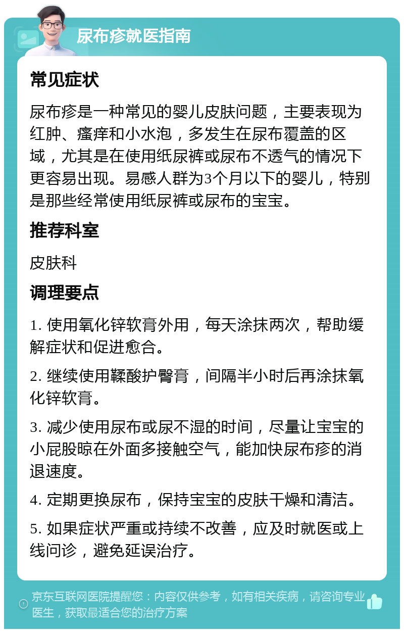 尿布疹就医指南 常见症状 尿布疹是一种常见的婴儿皮肤问题，主要表现为红肿、瘙痒和小水泡，多发生在尿布覆盖的区域，尤其是在使用纸尿裤或尿布不透气的情况下更容易出现。易感人群为3个月以下的婴儿，特别是那些经常使用纸尿裤或尿布的宝宝。 推荐科室 皮肤科 调理要点 1. 使用氧化锌软膏外用，每天涂抹两次，帮助缓解症状和促进愈合。 2. 继续使用鞣酸护臀膏，间隔半小时后再涂抹氧化锌软膏。 3. 减少使用尿布或尿不湿的时间，尽量让宝宝的小屁股晾在外面多接触空气，能加快尿布疹的消退速度。 4. 定期更换尿布，保持宝宝的皮肤干燥和清洁。 5. 如果症状严重或持续不改善，应及时就医或上线问诊，避免延误治疗。