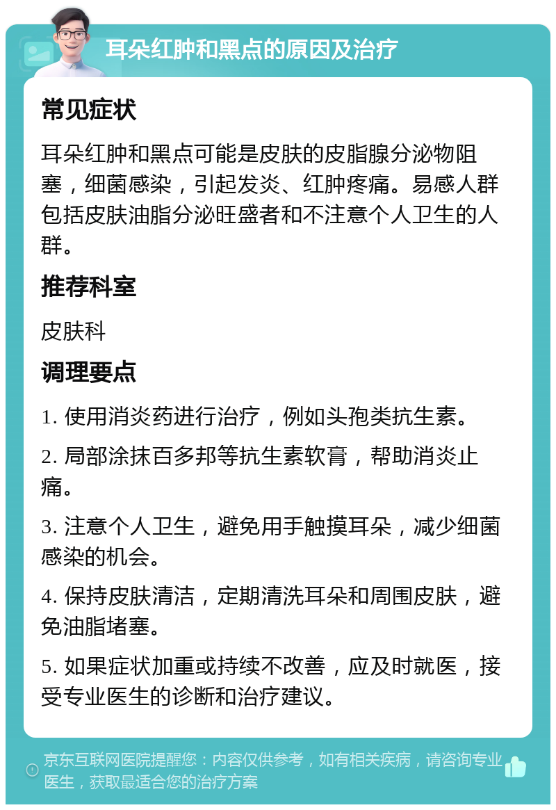 耳朵红肿和黑点的原因及治疗 常见症状 耳朵红肿和黑点可能是皮肤的皮脂腺分泌物阻塞，细菌感染，引起发炎、红肿疼痛。易感人群包括皮肤油脂分泌旺盛者和不注意个人卫生的人群。 推荐科室 皮肤科 调理要点 1. 使用消炎药进行治疗，例如头孢类抗生素。 2. 局部涂抹百多邦等抗生素软膏，帮助消炎止痛。 3. 注意个人卫生，避免用手触摸耳朵，减少细菌感染的机会。 4. 保持皮肤清洁，定期清洗耳朵和周围皮肤，避免油脂堵塞。 5. 如果症状加重或持续不改善，应及时就医，接受专业医生的诊断和治疗建议。