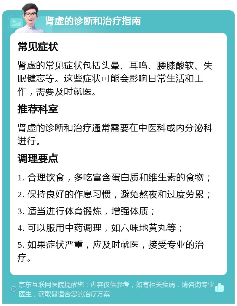 肾虚的诊断和治疗指南 常见症状 肾虚的常见症状包括头晕、耳鸣、腰膝酸软、失眠健忘等。这些症状可能会影响日常生活和工作，需要及时就医。 推荐科室 肾虚的诊断和治疗通常需要在中医科或内分泌科进行。 调理要点 1. 合理饮食，多吃富含蛋白质和维生素的食物； 2. 保持良好的作息习惯，避免熬夜和过度劳累； 3. 适当进行体育锻炼，增强体质； 4. 可以服用中药调理，如六味地黄丸等； 5. 如果症状严重，应及时就医，接受专业的治疗。