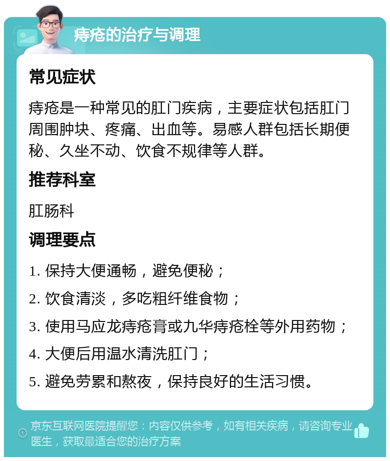 痔疮的治疗与调理 常见症状 痔疮是一种常见的肛门疾病，主要症状包括肛门周围肿块、疼痛、出血等。易感人群包括长期便秘、久坐不动、饮食不规律等人群。 推荐科室 肛肠科 调理要点 1. 保持大便通畅，避免便秘； 2. 饮食清淡，多吃粗纤维食物； 3. 使用马应龙痔疮膏或九华痔疮栓等外用药物； 4. 大便后用温水清洗肛门； 5. 避免劳累和熬夜，保持良好的生活习惯。