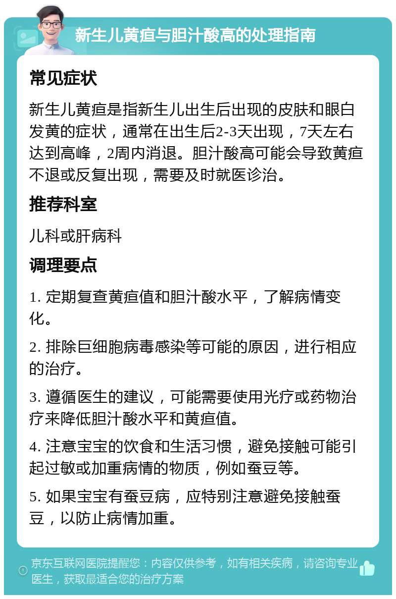 新生儿黄疸与胆汁酸高的处理指南 常见症状 新生儿黄疸是指新生儿出生后出现的皮肤和眼白发黄的症状，通常在出生后2-3天出现，7天左右达到高峰，2周内消退。胆汁酸高可能会导致黄疸不退或反复出现，需要及时就医诊治。 推荐科室 儿科或肝病科 调理要点 1. 定期复查黄疸值和胆汁酸水平，了解病情变化。 2. 排除巨细胞病毒感染等可能的原因，进行相应的治疗。 3. 遵循医生的建议，可能需要使用光疗或药物治疗来降低胆汁酸水平和黄疸值。 4. 注意宝宝的饮食和生活习惯，避免接触可能引起过敏或加重病情的物质，例如蚕豆等。 5. 如果宝宝有蚕豆病，应特别注意避免接触蚕豆，以防止病情加重。