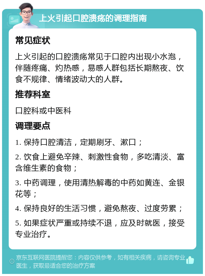 上火引起口腔溃疡的调理指南 常见症状 上火引起的口腔溃疡常见于口腔内出现小水泡，伴随疼痛、灼热感，易感人群包括长期熬夜、饮食不规律、情绪波动大的人群。 推荐科室 口腔科或中医科 调理要点 1. 保持口腔清洁，定期刷牙、漱口； 2. 饮食上避免辛辣、刺激性食物，多吃清淡、富含维生素的食物； 3. 中药调理，使用清热解毒的中药如黄连、金银花等； 4. 保持良好的生活习惯，避免熬夜、过度劳累； 5. 如果症状严重或持续不退，应及时就医，接受专业治疗。