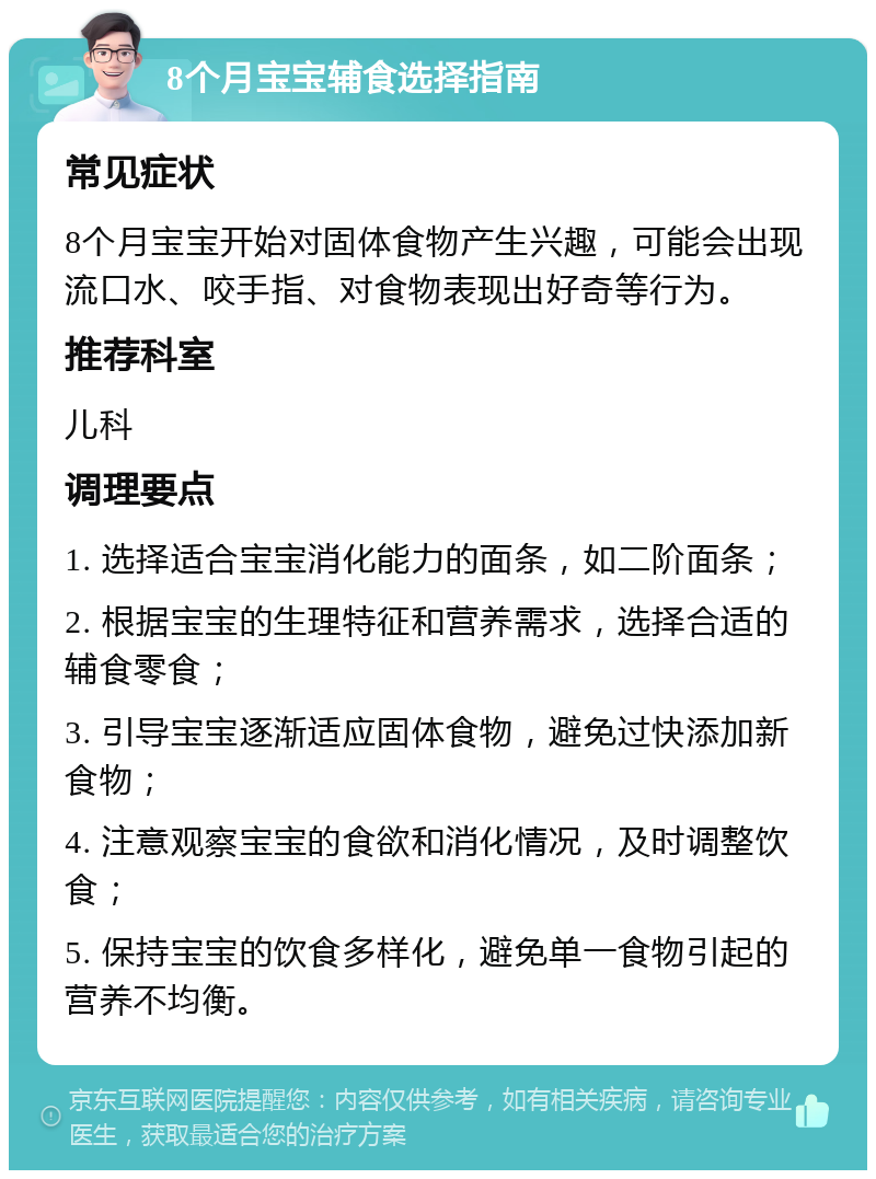 8个月宝宝辅食选择指南 常见症状 8个月宝宝开始对固体食物产生兴趣，可能会出现流口水、咬手指、对食物表现出好奇等行为。 推荐科室 儿科 调理要点 1. 选择适合宝宝消化能力的面条，如二阶面条； 2. 根据宝宝的生理特征和营养需求，选择合适的辅食零食； 3. 引导宝宝逐渐适应固体食物，避免过快添加新食物； 4. 注意观察宝宝的食欲和消化情况，及时调整饮食； 5. 保持宝宝的饮食多样化，避免单一食物引起的营养不均衡。