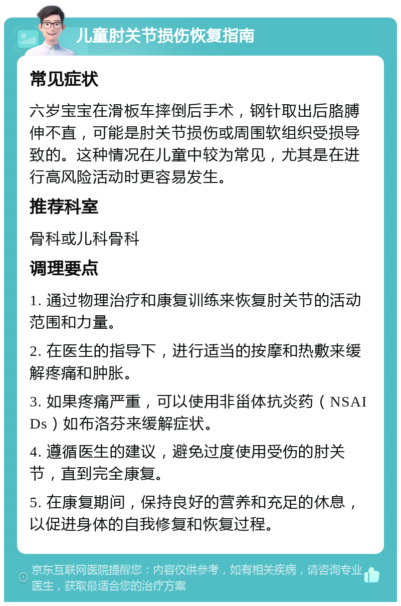 儿童肘关节损伤恢复指南 常见症状 六岁宝宝在滑板车摔倒后手术，钢针取出后胳膊伸不直，可能是肘关节损伤或周围软组织受损导致的。这种情况在儿童中较为常见，尤其是在进行高风险活动时更容易发生。 推荐科室 骨科或儿科骨科 调理要点 1. 通过物理治疗和康复训练来恢复肘关节的活动范围和力量。 2. 在医生的指导下，进行适当的按摩和热敷来缓解疼痛和肿胀。 3. 如果疼痛严重，可以使用非甾体抗炎药（NSAIDs）如布洛芬来缓解症状。 4. 遵循医生的建议，避免过度使用受伤的肘关节，直到完全康复。 5. 在康复期间，保持良好的营养和充足的休息，以促进身体的自我修复和恢复过程。