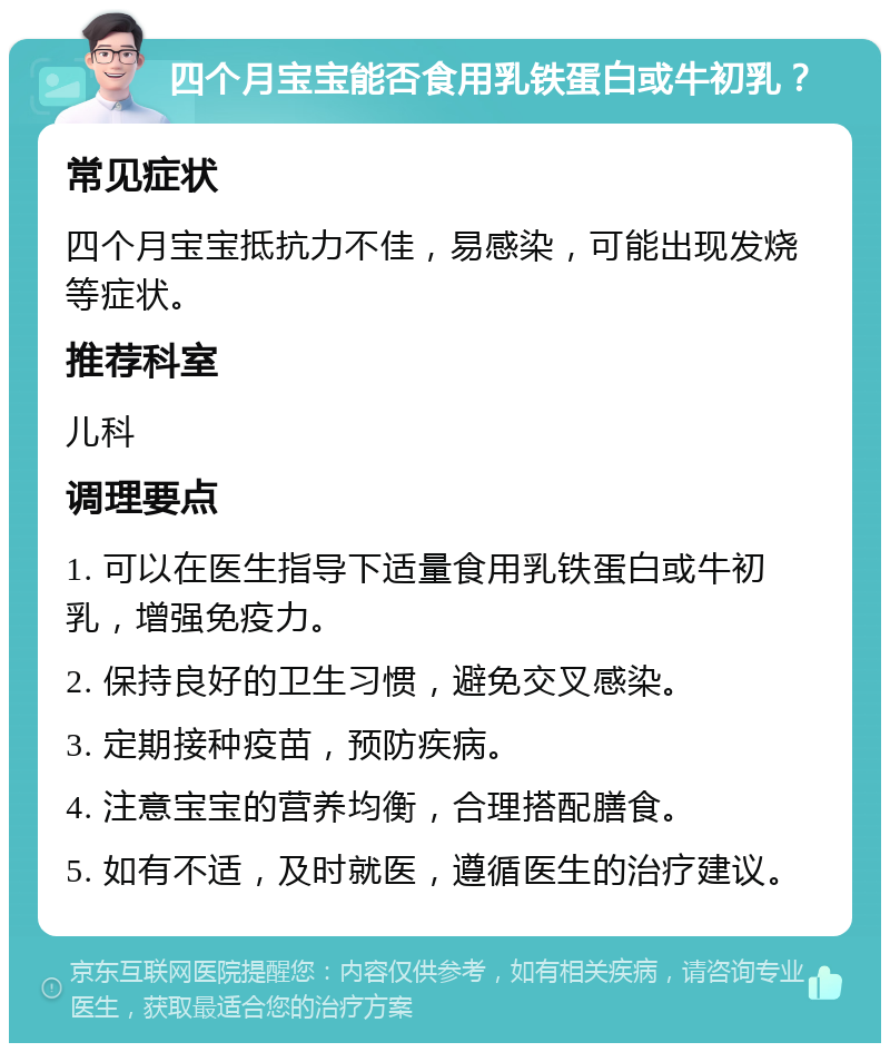 四个月宝宝能否食用乳铁蛋白或牛初乳？ 常见症状 四个月宝宝抵抗力不佳，易感染，可能出现发烧等症状。 推荐科室 儿科 调理要点 1. 可以在医生指导下适量食用乳铁蛋白或牛初乳，增强免疫力。 2. 保持良好的卫生习惯，避免交叉感染。 3. 定期接种疫苗，预防疾病。 4. 注意宝宝的营养均衡，合理搭配膳食。 5. 如有不适，及时就医，遵循医生的治疗建议。