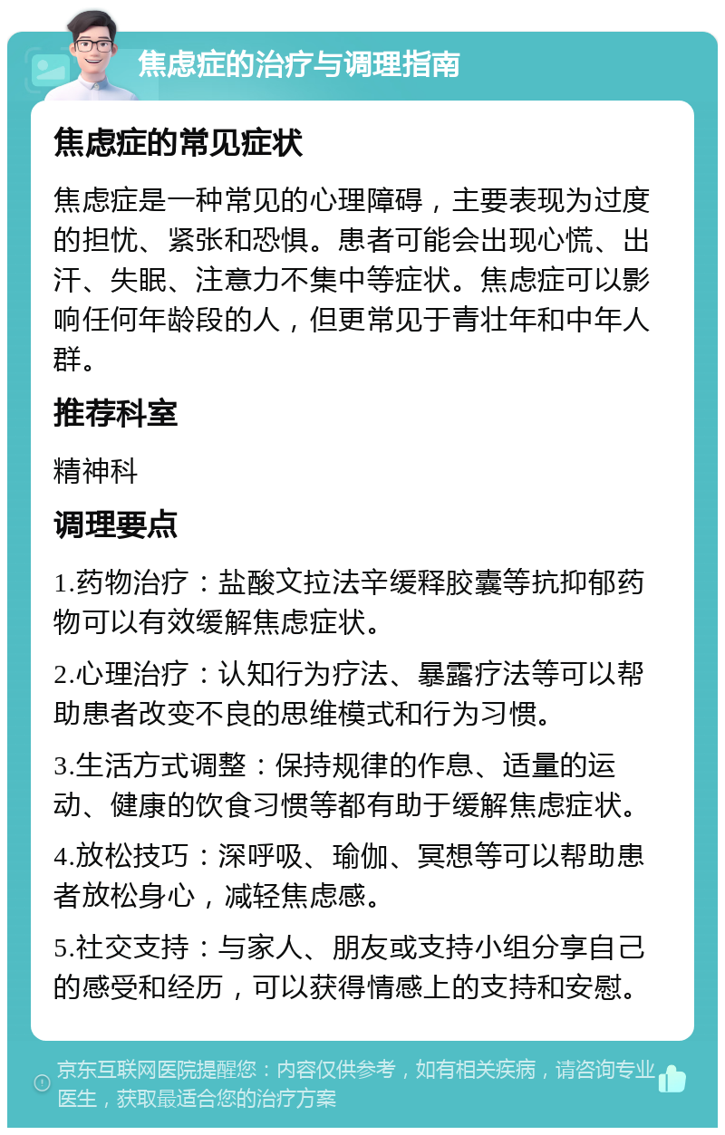 焦虑症的治疗与调理指南 焦虑症的常见症状 焦虑症是一种常见的心理障碍，主要表现为过度的担忧、紧张和恐惧。患者可能会出现心慌、出汗、失眠、注意力不集中等症状。焦虑症可以影响任何年龄段的人，但更常见于青壮年和中年人群。 推荐科室 精神科 调理要点 1.药物治疗：盐酸文拉法辛缓释胶囊等抗抑郁药物可以有效缓解焦虑症状。 2.心理治疗：认知行为疗法、暴露疗法等可以帮助患者改变不良的思维模式和行为习惯。 3.生活方式调整：保持规律的作息、适量的运动、健康的饮食习惯等都有助于缓解焦虑症状。 4.放松技巧：深呼吸、瑜伽、冥想等可以帮助患者放松身心，减轻焦虑感。 5.社交支持：与家人、朋友或支持小组分享自己的感受和经历，可以获得情感上的支持和安慰。