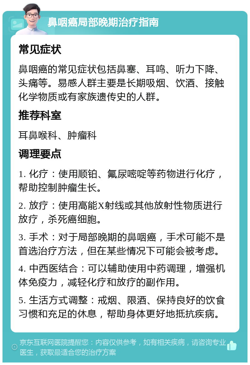 鼻咽癌局部晚期治疗指南 常见症状 鼻咽癌的常见症状包括鼻塞、耳鸣、听力下降、头痛等。易感人群主要是长期吸烟、饮酒、接触化学物质或有家族遗传史的人群。 推荐科室 耳鼻喉科、肿瘤科 调理要点 1. 化疗：使用顺铂、氟尿嘧啶等药物进行化疗，帮助控制肿瘤生长。 2. 放疗：使用高能X射线或其他放射性物质进行放疗，杀死癌细胞。 3. 手术：对于局部晚期的鼻咽癌，手术可能不是首选治疗方法，但在某些情况下可能会被考虑。 4. 中西医结合：可以辅助使用中药调理，增强机体免疫力，减轻化疗和放疗的副作用。 5. 生活方式调整：戒烟、限酒、保持良好的饮食习惯和充足的休息，帮助身体更好地抵抗疾病。