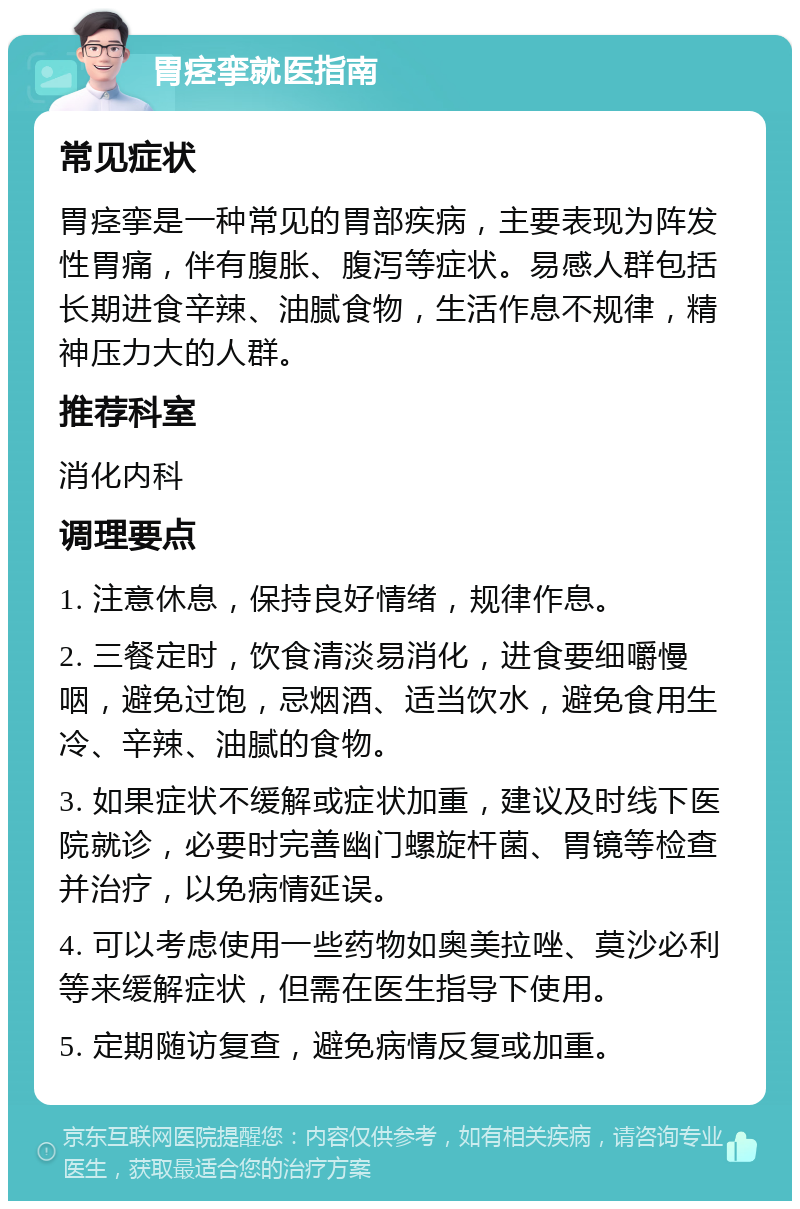 胃痉挛就医指南 常见症状 胃痉挛是一种常见的胃部疾病，主要表现为阵发性胃痛，伴有腹胀、腹泻等症状。易感人群包括长期进食辛辣、油腻食物，生活作息不规律，精神压力大的人群。 推荐科室 消化内科 调理要点 1. 注意休息，保持良好情绪，规律作息。 2. 三餐定时，饮食清淡易消化，进食要细嚼慢咽，避免过饱，忌烟酒、适当饮水，避免食用生冷、辛辣、油腻的食物。 3. 如果症状不缓解或症状加重，建议及时线下医院就诊，必要时完善幽门螺旋杆菌、胃镜等检查并治疗，以免病情延误。 4. 可以考虑使用一些药物如奥美拉唑、莫沙必利等来缓解症状，但需在医生指导下使用。 5. 定期随访复查，避免病情反复或加重。