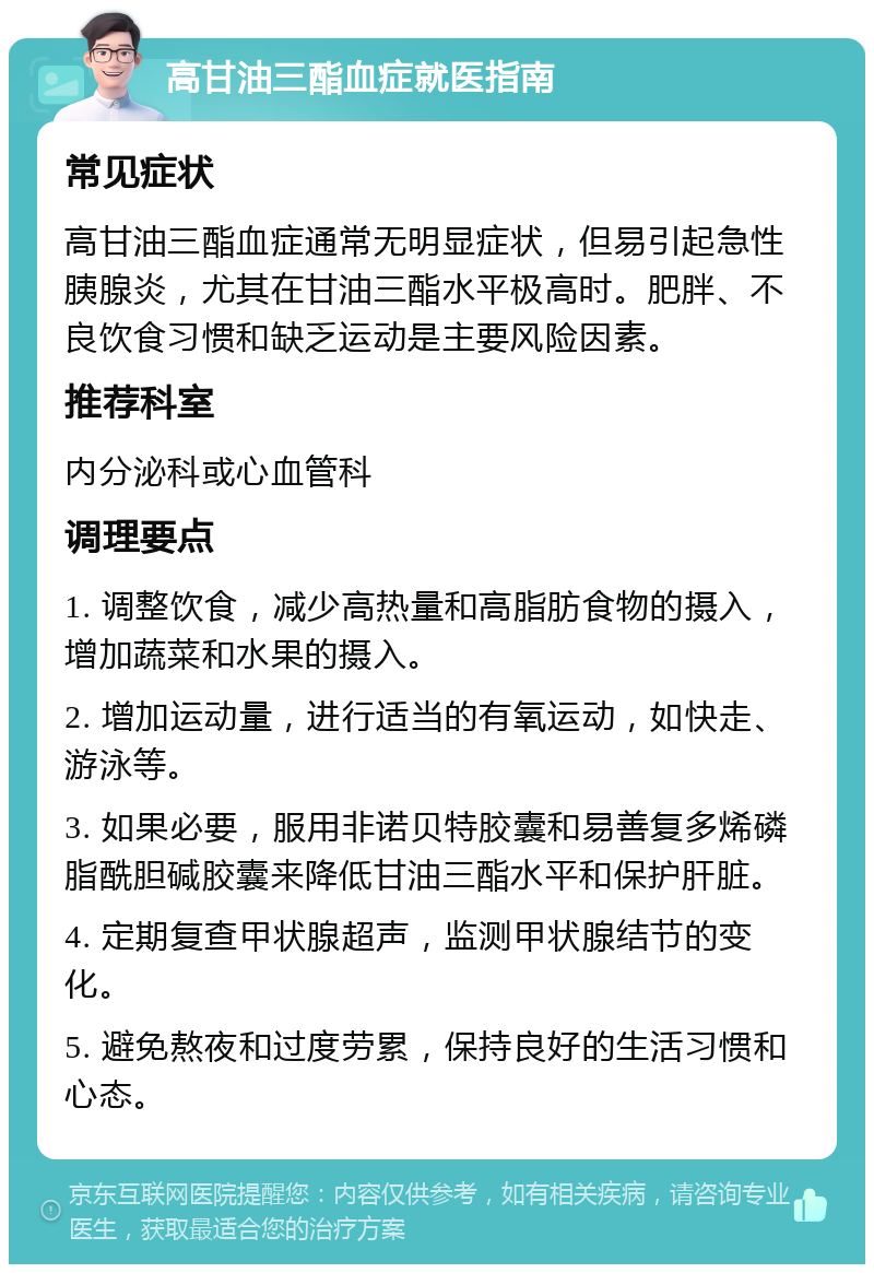 高甘油三酯血症就医指南 常见症状 高甘油三酯血症通常无明显症状，但易引起急性胰腺炎，尤其在甘油三酯水平极高时。肥胖、不良饮食习惯和缺乏运动是主要风险因素。 推荐科室 内分泌科或心血管科 调理要点 1. 调整饮食，减少高热量和高脂肪食物的摄入，增加蔬菜和水果的摄入。 2. 增加运动量，进行适当的有氧运动，如快走、游泳等。 3. 如果必要，服用非诺贝特胶囊和易善复多烯磷脂酰胆碱胶囊来降低甘油三酯水平和保护肝脏。 4. 定期复查甲状腺超声，监测甲状腺结节的变化。 5. 避免熬夜和过度劳累，保持良好的生活习惯和心态。