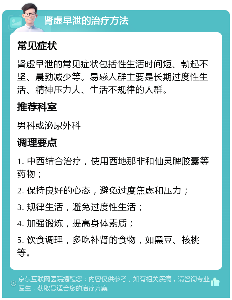 肾虚早泄的治疗方法 常见症状 肾虚早泄的常见症状包括性生活时间短、勃起不坚、晨勃减少等。易感人群主要是长期过度性生活、精神压力大、生活不规律的人群。 推荐科室 男科或泌尿外科 调理要点 1. 中西结合治疗，使用西地那非和仙灵脾胶囊等药物； 2. 保持良好的心态，避免过度焦虑和压力； 3. 规律生活，避免过度性生活； 4. 加强锻炼，提高身体素质； 5. 饮食调理，多吃补肾的食物，如黑豆、核桃等。