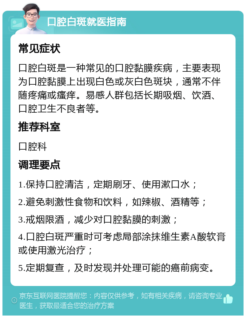 口腔白斑就医指南 常见症状 口腔白斑是一种常见的口腔黏膜疾病，主要表现为口腔黏膜上出现白色或灰白色斑块，通常不伴随疼痛或瘙痒。易感人群包括长期吸烟、饮酒、口腔卫生不良者等。 推荐科室 口腔科 调理要点 1.保持口腔清洁，定期刷牙、使用漱口水； 2.避免刺激性食物和饮料，如辣椒、酒精等； 3.戒烟限酒，减少对口腔黏膜的刺激； 4.口腔白斑严重时可考虑局部涂抹维生素A酸软膏或使用激光治疗； 5.定期复查，及时发现并处理可能的癌前病变。