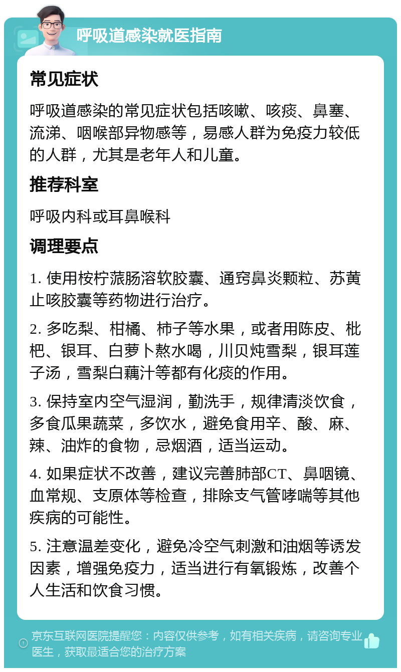 呼吸道感染就医指南 常见症状 呼吸道感染的常见症状包括咳嗽、咳痰、鼻塞、流涕、咽喉部异物感等，易感人群为免疫力较低的人群，尤其是老年人和儿童。 推荐科室 呼吸内科或耳鼻喉科 调理要点 1. 使用桉柠蒎肠溶软胶囊、通窍鼻炎颗粒、苏黄止咳胶囊等药物进行治疗。 2. 多吃梨、柑橘、柿子等水果，或者用陈皮、枇杷、银耳、白萝卜熬水喝，川贝炖雪梨，银耳莲子汤，雪梨白藕汁等都有化痰的作用。 3. 保持室内空气湿润，勤洗手，规律清淡饮食，多食瓜果蔬菜，多饮水，避免食用辛、酸、麻、辣、油炸的食物，忌烟酒，适当运动。 4. 如果症状不改善，建议完善肺部CT、鼻咽镜、血常规、支原体等检查，排除支气管哮喘等其他疾病的可能性。 5. 注意温差变化，避免冷空气刺激和油烟等诱发因素，增强免疫力，适当进行有氧锻炼，改善个人生活和饮食习惯。