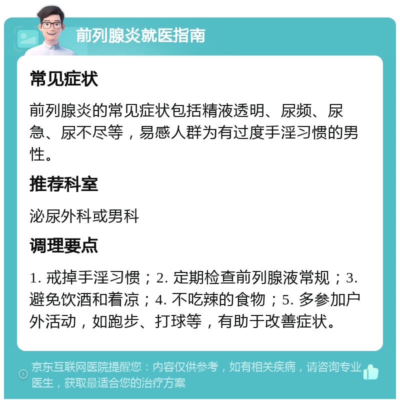 前列腺炎就医指南 常见症状 前列腺炎的常见症状包括精液透明、尿频、尿急、尿不尽等，易感人群为有过度手淫习惯的男性。 推荐科室 泌尿外科或男科 调理要点 1. 戒掉手淫习惯；2. 定期检查前列腺液常规；3. 避免饮酒和着凉；4. 不吃辣的食物；5. 多参加户外活动，如跑步、打球等，有助于改善症状。