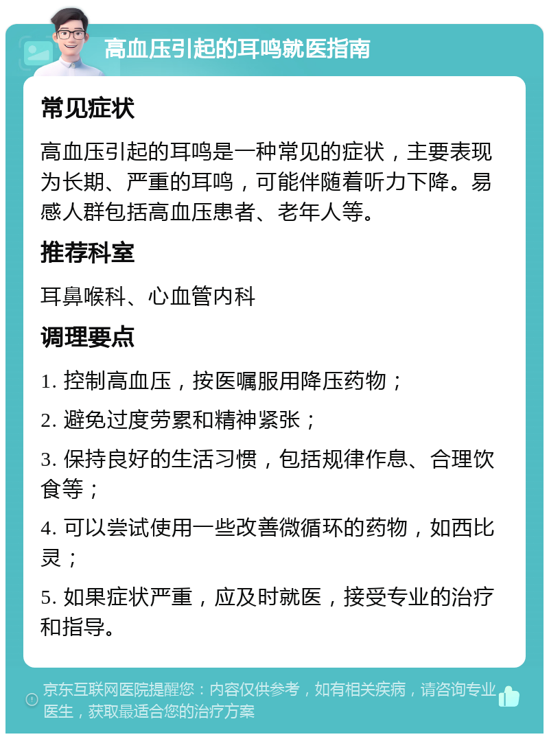 高血压引起的耳鸣就医指南 常见症状 高血压引起的耳鸣是一种常见的症状，主要表现为长期、严重的耳鸣，可能伴随着听力下降。易感人群包括高血压患者、老年人等。 推荐科室 耳鼻喉科、心血管内科 调理要点 1. 控制高血压，按医嘱服用降压药物； 2. 避免过度劳累和精神紧张； 3. 保持良好的生活习惯，包括规律作息、合理饮食等； 4. 可以尝试使用一些改善微循环的药物，如西比灵； 5. 如果症状严重，应及时就医，接受专业的治疗和指导。