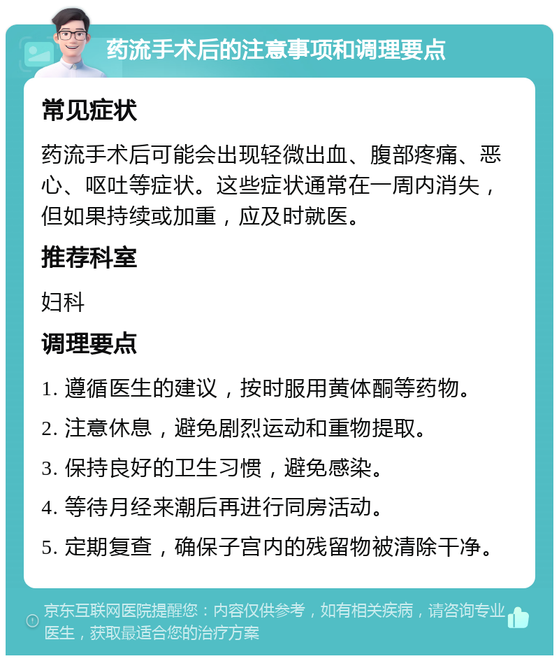 药流手术后的注意事项和调理要点 常见症状 药流手术后可能会出现轻微出血、腹部疼痛、恶心、呕吐等症状。这些症状通常在一周内消失，但如果持续或加重，应及时就医。 推荐科室 妇科 调理要点 1. 遵循医生的建议，按时服用黄体酮等药物。 2. 注意休息，避免剧烈运动和重物提取。 3. 保持良好的卫生习惯，避免感染。 4. 等待月经来潮后再进行同房活动。 5. 定期复查，确保子宫内的残留物被清除干净。