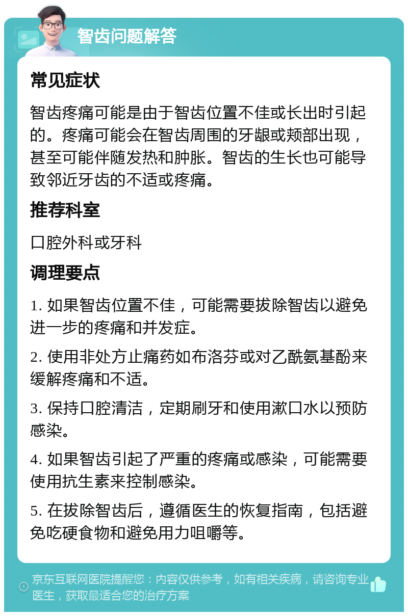 智齿问题解答 常见症状 智齿疼痛可能是由于智齿位置不佳或长出时引起的。疼痛可能会在智齿周围的牙龈或颊部出现，甚至可能伴随发热和肿胀。智齿的生长也可能导致邻近牙齿的不适或疼痛。 推荐科室 口腔外科或牙科 调理要点 1. 如果智齿位置不佳，可能需要拔除智齿以避免进一步的疼痛和并发症。 2. 使用非处方止痛药如布洛芬或对乙酰氨基酚来缓解疼痛和不适。 3. 保持口腔清洁，定期刷牙和使用漱口水以预防感染。 4. 如果智齿引起了严重的疼痛或感染，可能需要使用抗生素来控制感染。 5. 在拔除智齿后，遵循医生的恢复指南，包括避免吃硬食物和避免用力咀嚼等。