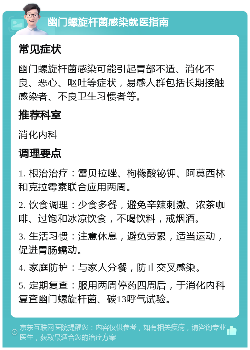 幽门螺旋杆菌感染就医指南 常见症状 幽门螺旋杆菌感染可能引起胃部不适、消化不良、恶心、呕吐等症状，易感人群包括长期接触感染者、不良卫生习惯者等。 推荐科室 消化内科 调理要点 1. 根治治疗：雷贝拉唑、枸橼酸铋钾、阿莫西林和克拉霉素联合应用两周。 2. 饮食调理：少食多餐，避免辛辣刺激、浓茶咖啡、过饱和冰凉饮食，不喝饮料，戒烟酒。 3. 生活习惯：注意休息，避免劳累，适当运动，促进胃肠蠕动。 4. 家庭防护：与家人分餐，防止交叉感染。 5. 定期复查：服用两周停药四周后，于消化内科复查幽门螺旋杆菌、碳13呼气试验。