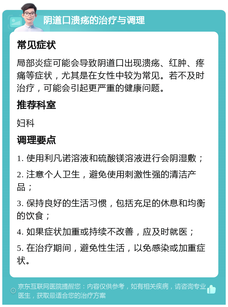 阴道口溃疡的治疗与调理 常见症状 局部炎症可能会导致阴道口出现溃疡、红肿、疼痛等症状，尤其是在女性中较为常见。若不及时治疗，可能会引起更严重的健康问题。 推荐科室 妇科 调理要点 1. 使用利凡诺溶液和硫酸镁溶液进行会阴湿敷； 2. 注意个人卫生，避免使用刺激性强的清洁产品； 3. 保持良好的生活习惯，包括充足的休息和均衡的饮食； 4. 如果症状加重或持续不改善，应及时就医； 5. 在治疗期间，避免性生活，以免感染或加重症状。