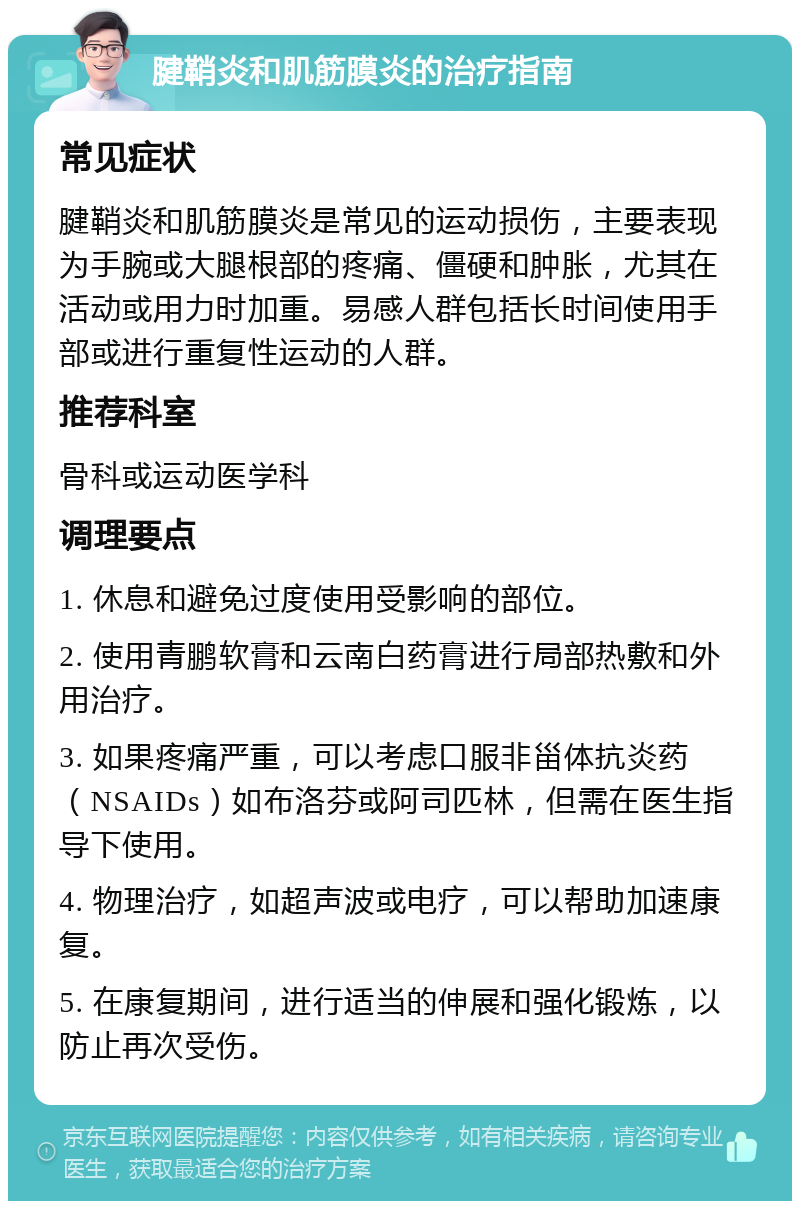 腱鞘炎和肌筋膜炎的治疗指南 常见症状 腱鞘炎和肌筋膜炎是常见的运动损伤，主要表现为手腕或大腿根部的疼痛、僵硬和肿胀，尤其在活动或用力时加重。易感人群包括长时间使用手部或进行重复性运动的人群。 推荐科室 骨科或运动医学科 调理要点 1. 休息和避免过度使用受影响的部位。 2. 使用青鹏软膏和云南白药膏进行局部热敷和外用治疗。 3. 如果疼痛严重，可以考虑口服非甾体抗炎药（NSAIDs）如布洛芬或阿司匹林，但需在医生指导下使用。 4. 物理治疗，如超声波或电疗，可以帮助加速康复。 5. 在康复期间，进行适当的伸展和强化锻炼，以防止再次受伤。