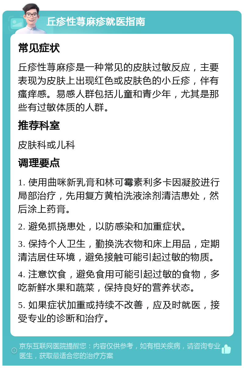 丘疹性荨麻疹就医指南 常见症状 丘疹性荨麻疹是一种常见的皮肤过敏反应，主要表现为皮肤上出现红色或皮肤色的小丘疹，伴有瘙痒感。易感人群包括儿童和青少年，尤其是那些有过敏体质的人群。 推荐科室 皮肤科或儿科 调理要点 1. 使用曲咪新乳膏和林可霉素利多卡因凝胶进行局部治疗，先用复方黄柏洗液涂剂清洁患处，然后涂上药膏。 2. 避免抓挠患处，以防感染和加重症状。 3. 保持个人卫生，勤换洗衣物和床上用品，定期清洁居住环境，避免接触可能引起过敏的物质。 4. 注意饮食，避免食用可能引起过敏的食物，多吃新鲜水果和蔬菜，保持良好的营养状态。 5. 如果症状加重或持续不改善，应及时就医，接受专业的诊断和治疗。