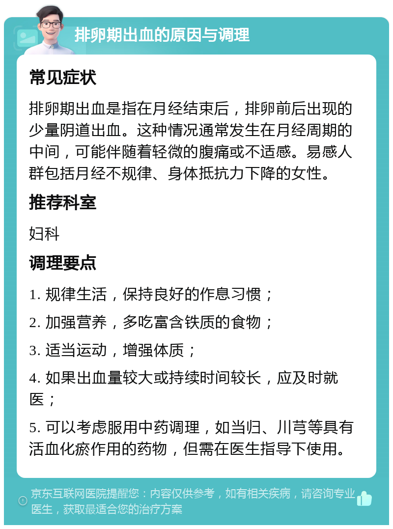 排卵期出血的原因与调理 常见症状 排卵期出血是指在月经结束后，排卵前后出现的少量阴道出血。这种情况通常发生在月经周期的中间，可能伴随着轻微的腹痛或不适感。易感人群包括月经不规律、身体抵抗力下降的女性。 推荐科室 妇科 调理要点 1. 规律生活，保持良好的作息习惯； 2. 加强营养，多吃富含铁质的食物； 3. 适当运动，增强体质； 4. 如果出血量较大或持续时间较长，应及时就医； 5. 可以考虑服用中药调理，如当归、川芎等具有活血化瘀作用的药物，但需在医生指导下使用。