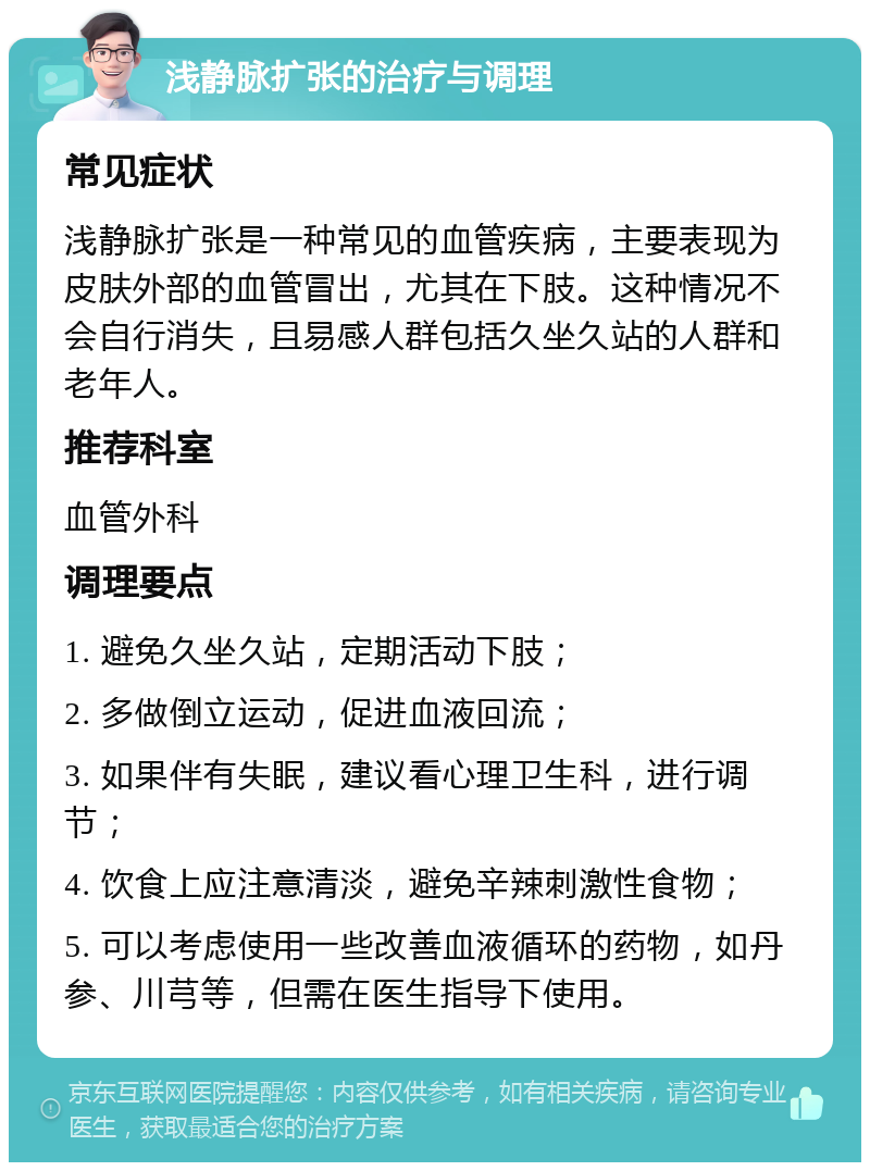 浅静脉扩张的治疗与调理 常见症状 浅静脉扩张是一种常见的血管疾病，主要表现为皮肤外部的血管冒出，尤其在下肢。这种情况不会自行消失，且易感人群包括久坐久站的人群和老年人。 推荐科室 血管外科 调理要点 1. 避免久坐久站，定期活动下肢； 2. 多做倒立运动，促进血液回流； 3. 如果伴有失眠，建议看心理卫生科，进行调节； 4. 饮食上应注意清淡，避免辛辣刺激性食物； 5. 可以考虑使用一些改善血液循环的药物，如丹参、川芎等，但需在医生指导下使用。