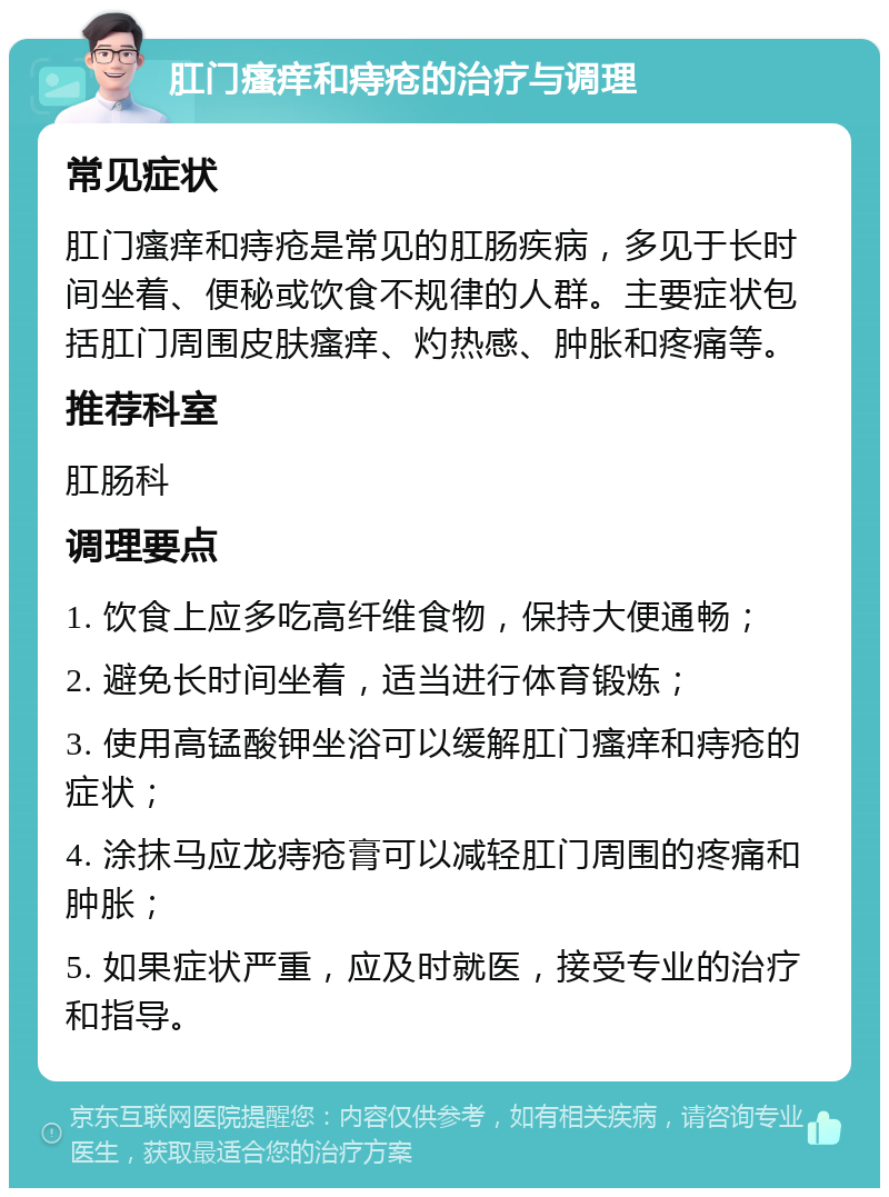 肛门瘙痒和痔疮的治疗与调理 常见症状 肛门瘙痒和痔疮是常见的肛肠疾病，多见于长时间坐着、便秘或饮食不规律的人群。主要症状包括肛门周围皮肤瘙痒、灼热感、肿胀和疼痛等。 推荐科室 肛肠科 调理要点 1. 饮食上应多吃高纤维食物，保持大便通畅； 2. 避免长时间坐着，适当进行体育锻炼； 3. 使用高锰酸钾坐浴可以缓解肛门瘙痒和痔疮的症状； 4. 涂抹马应龙痔疮膏可以减轻肛门周围的疼痛和肿胀； 5. 如果症状严重，应及时就医，接受专业的治疗和指导。