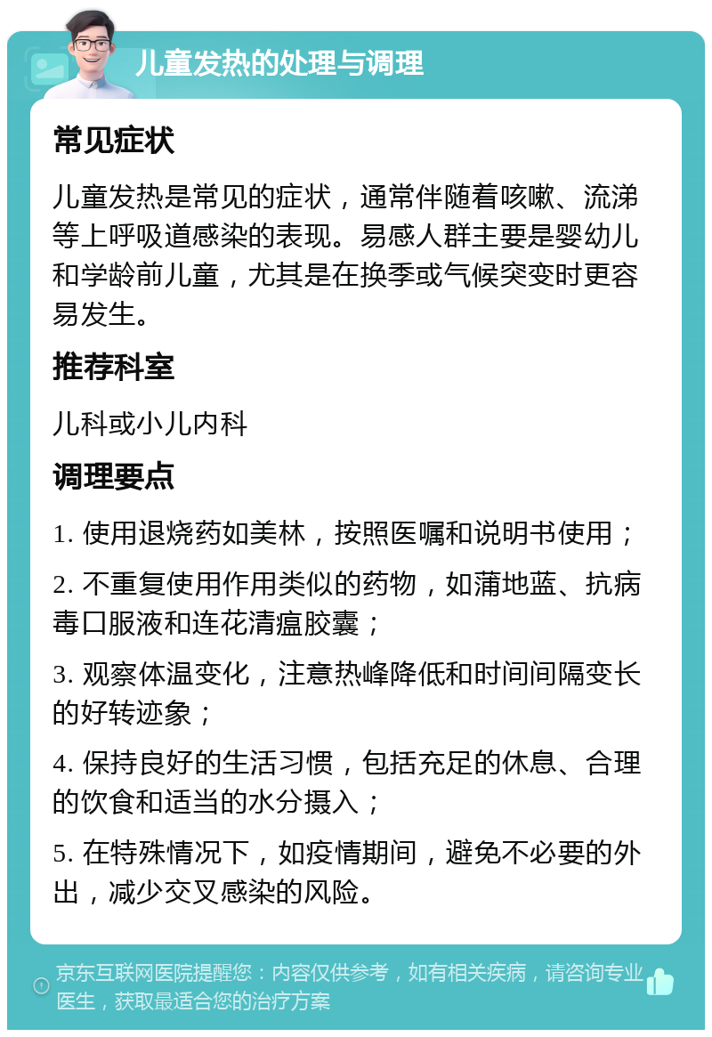 儿童发热的处理与调理 常见症状 儿童发热是常见的症状，通常伴随着咳嗽、流涕等上呼吸道感染的表现。易感人群主要是婴幼儿和学龄前儿童，尤其是在换季或气候突变时更容易发生。 推荐科室 儿科或小儿内科 调理要点 1. 使用退烧药如美林，按照医嘱和说明书使用； 2. 不重复使用作用类似的药物，如蒲地蓝、抗病毒口服液和连花清瘟胶囊； 3. 观察体温变化，注意热峰降低和时间间隔变长的好转迹象； 4. 保持良好的生活习惯，包括充足的休息、合理的饮食和适当的水分摄入； 5. 在特殊情况下，如疫情期间，避免不必要的外出，减少交叉感染的风险。