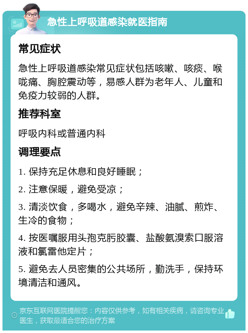 急性上呼吸道感染就医指南 常见症状 急性上呼吸道感染常见症状包括咳嗽、咳痰、喉咙痛、胸腔震动等，易感人群为老年人、儿童和免疫力较弱的人群。 推荐科室 呼吸内科或普通内科 调理要点 1. 保持充足休息和良好睡眠； 2. 注意保暖，避免受凉； 3. 清淡饮食，多喝水，避免辛辣、油腻、煎炸、生冷的食物； 4. 按医嘱服用头孢克肟胶囊、盐酸氨溴索口服溶液和氯雷他定片； 5. 避免去人员密集的公共场所，勤洗手，保持环境清洁和通风。