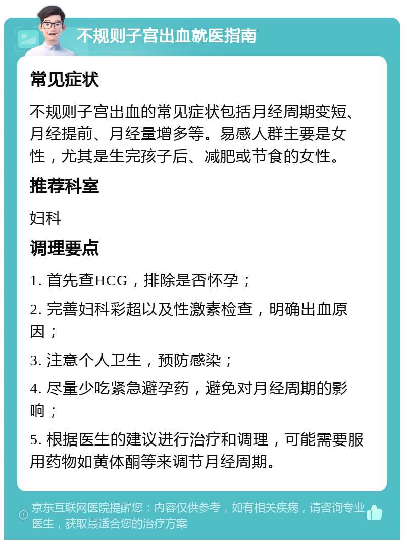 不规则子宫出血就医指南 常见症状 不规则子宫出血的常见症状包括月经周期变短、月经提前、月经量增多等。易感人群主要是女性，尤其是生完孩子后、减肥或节食的女性。 推荐科室 妇科 调理要点 1. 首先查HCG，排除是否怀孕； 2. 完善妇科彩超以及性激素检查，明确出血原因； 3. 注意个人卫生，预防感染； 4. 尽量少吃紧急避孕药，避免对月经周期的影响； 5. 根据医生的建议进行治疗和调理，可能需要服用药物如黄体酮等来调节月经周期。