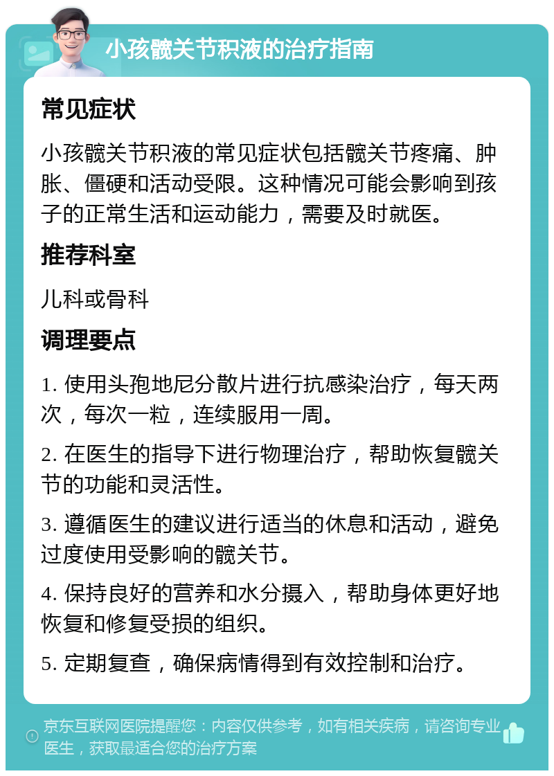 小孩髋关节积液的治疗指南 常见症状 小孩髋关节积液的常见症状包括髋关节疼痛、肿胀、僵硬和活动受限。这种情况可能会影响到孩子的正常生活和运动能力，需要及时就医。 推荐科室 儿科或骨科 调理要点 1. 使用头孢地尼分散片进行抗感染治疗，每天两次，每次一粒，连续服用一周。 2. 在医生的指导下进行物理治疗，帮助恢复髋关节的功能和灵活性。 3. 遵循医生的建议进行适当的休息和活动，避免过度使用受影响的髋关节。 4. 保持良好的营养和水分摄入，帮助身体更好地恢复和修复受损的组织。 5. 定期复查，确保病情得到有效控制和治疗。